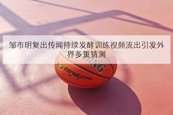 邹市明复出传闻持续发酵训练视频流出引发外界多重猜测