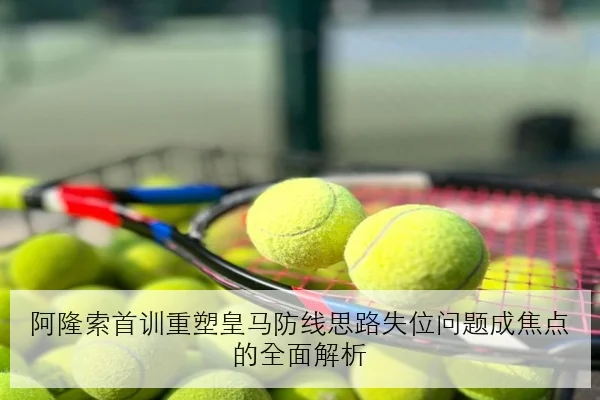 阿隆索首训重塑皇马防线思路失位问题成焦点的全面解析
