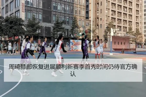 周琦膝部恢复进展顺利新赛季首秀时间仍待官方确认